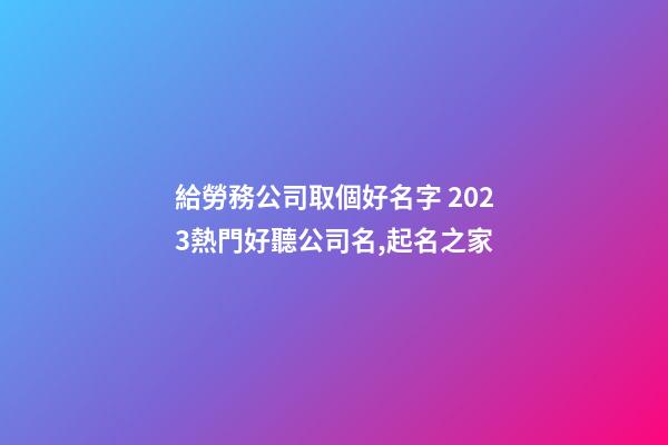 給勞務公司取個好名字 2023熱門好聽公司名,起名之家-第1張-公司起名-玄機派